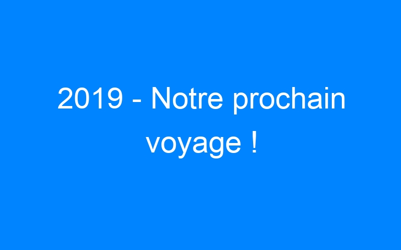 2019 – Notre prochain voyage !
