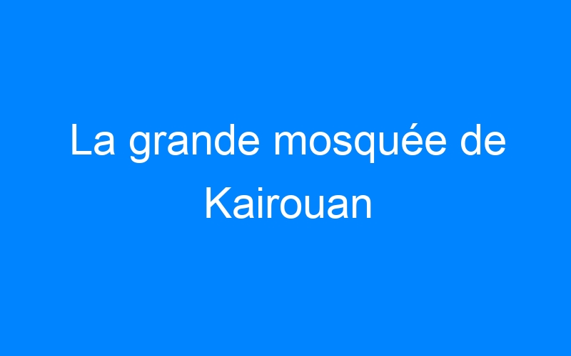 You are currently viewing La grande mosquée de Kairouan