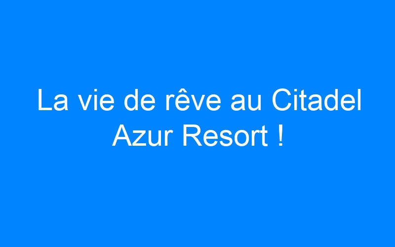 La vie de rêve au Citadel Azur Resort !