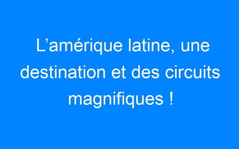 You are currently viewing L’amérique latine, une destination et des circuits magnifiques !