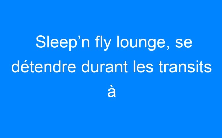 Sleep’n fly lounge, se détendre durant les transits à l’aéroport